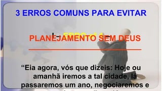 3 ERROS COMUNS PARA EVITAR
I – ERRO nº 1 –
_________________________
“Eia agora, vós que dizeis: Hoje ou
amanhã iremos a tal cidade, lá
passaremos um ano, negociaremos e
PLANEJAMENTO SEM DEUS
 