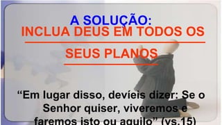 A SOLUÇÃO:
_________________________
_____________
“Em lugar disso, devíeis dizer: Se o
Senhor quiser, viveremos e
INCLUA DEUS EM TODOS OS
SEUS PLANOS
 