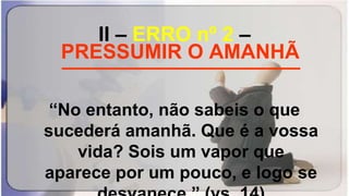 II – ERRO nº 2 –
_____________________
“No entanto, não sabeis o que
sucederá amanhã. Que é a vossa
vida? Sois um vapor que
aparece por um pouco, e logo se
PRESSUMIR O AMANHÃ
 
