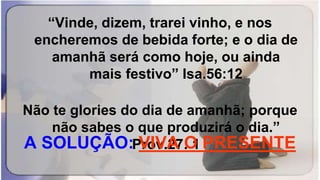 “Vinde, dizem, trarei vinho, e nos
encheremos de bebida forte; e o dia de
amanhã será como hoje, ou ainda
mais festivo” Isa.56:12
Não te glories do dia de amanhã; porque
não sabes o que produzirá o dia.”
Prov.27: 1A SOLUÇÃO: VIVA O PRESENTE
 