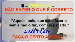 III – ERRO nº 3 –
____________________________
“Aquele, pois, que sabe fazer o
bem e não o faz, comete pecado.”
(Vs. 17)
NÃO FAZER O QUE É CORRETO
A SOLUÇÃO:
FAÇA O CERTO AGORA!
 