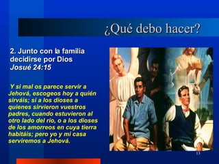 ¿Qué debo hacer? 2. Junto con la familia decidirse por Dios  Josué 24:15 Y si mal os parece servir a Jehová, escogeos hoy a quién sirváis; si a los dioses a quienes sirvieron vuestros padres, cuando estuvieron al otro lado del río, o a los dioses de los amorreos en cuya tierra habitáis; pero yo y mi casa serviremos a Jehová. 