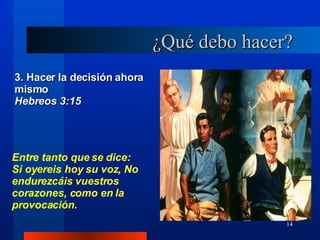 ¿Qué debo hacer? 3. Hacer la decisión ahora mismo  Hebreos 3:15 Entre tanto que se dice: Si oyereis hoy su voz, No endurezcáis vuestros corazones, como en la provocación. 