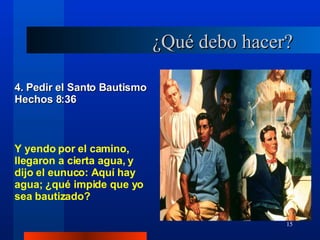 ¿Qué debo hacer? 4. Pedir el Santo Bautismo Hechos 8:36 Y yendo por el camino, llegaron a cierta agua, y dijo el eunuco: Aquí hay agua; ¿qué impide que yo sea bautizado? 