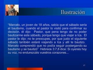 Ilustración “ Marcelo, un j o ven de 18 años, sabía que el sábado sería el bautismo, cuando el pastor lo visitó para confirmar su decisión, él dijo:  Pastor, que pena tengo de no poder bautizarme este sábado, porque tengo que viajar a Ica.  El pastor le dijo: no te preocupes, por que justo el siguiente sábado también estaré viajando a Ica y allí te bautizo.  Marcelo comprendió que no podía seguir postergando su bautismo y se bautizó”  Hebreos 3:7,8 dice: Si oyereis hoy su voz, no endurezcáis vuestros corazones... 