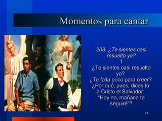 Momentos para cantar 208. ¿Te sientes casi resuelto ya? 1 ¿Te sientes casi resuelto ya?  ¿Te falta poco para creer?  ¿Por qué, pues, dices tú  a Cristo el Salvador:  “ Hoy no, mañana te seguiré”? 
