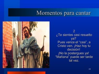 Momentos para cantar 2 ¿Te sientes casi resuelto ya?  Pues vence el “casi”, a Cristo ven. ¡Haz hoy tu decisión!  ¡No la postergues ya!  “ Mañana” puede ser tarde tal vez. 