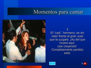 Momentos para cantar 3 El “casi”, hermano, es sin valor frente al gran Juez que te juzgará. ¡Ay del que muere aquí  casi creyendo!  Completamente perdido está. 