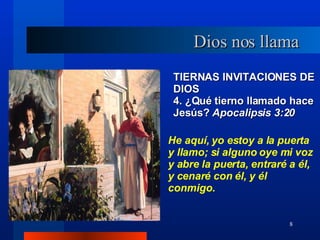 TIERNAS INVITACIONES DE DIOS 4. ¿Qué tierno llamado hace Jesús?  Apocalipsis 3:20 He aquí, yo estoy a la puerta y llamo; si alguno oye mi voz y abre la puerta, entraré a él, y cenaré con él, y él conmigo. Dios nos llama 