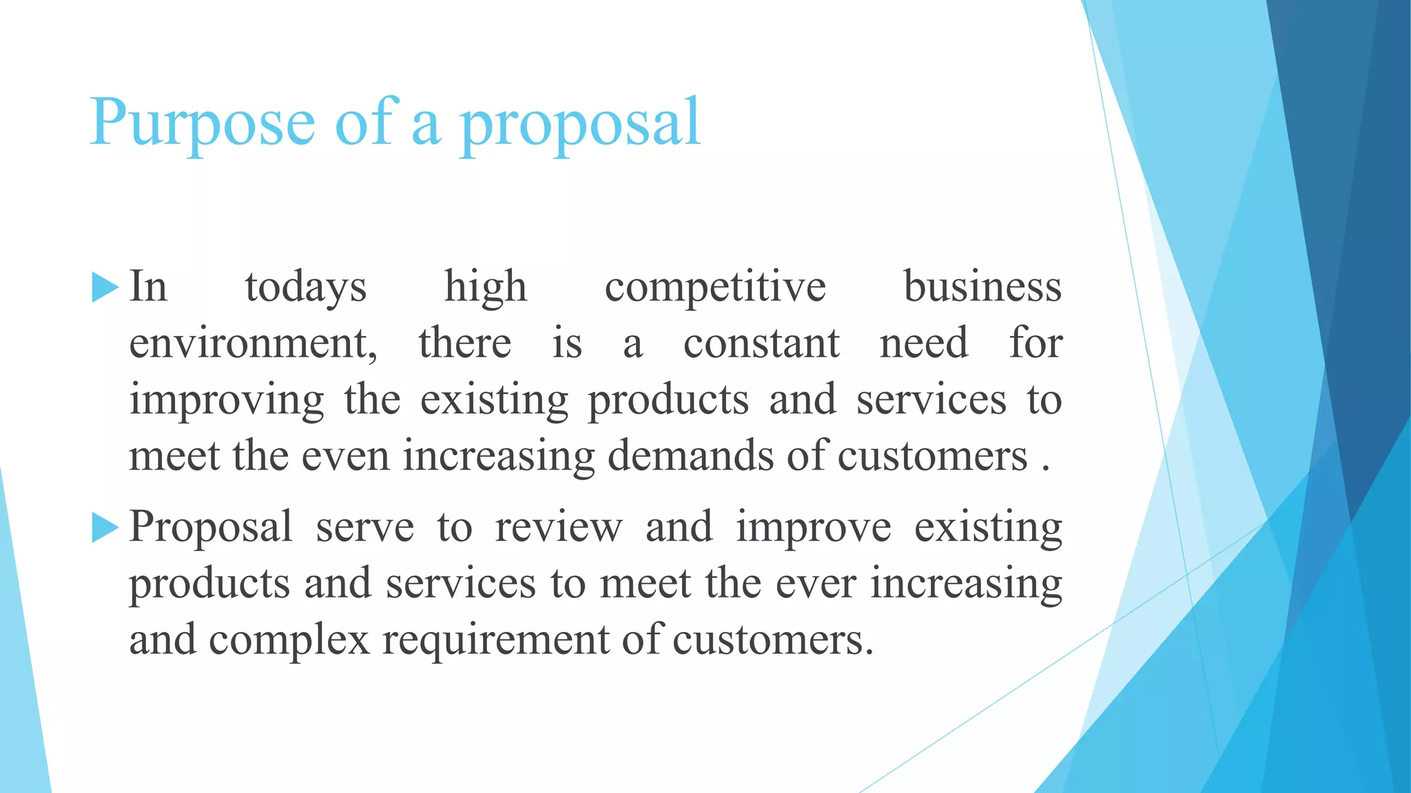 Purpose of a proposal
In todays high competitive business
environment, there is a constant need for
improving the existing products and services to
meet the even increasing demands of customers .
Proposal serve to review and improve existing
products and services to meet the ever increasing
and complex requirement of customers.