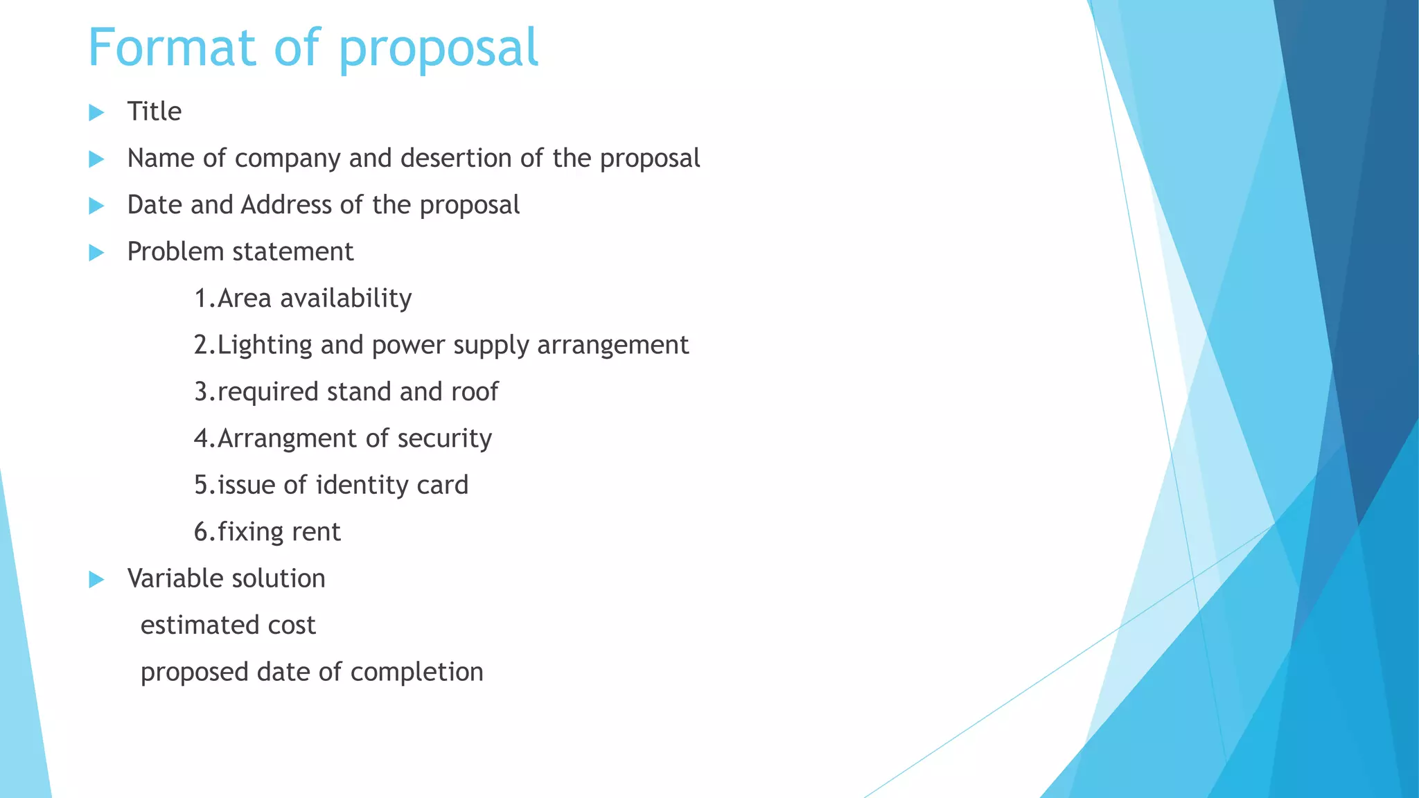 Format of proposal
Title
Name of company and desertion of the proposal
Date and Address of the proposal
Problem statement
1.Area availability
2.Lighting and power supply arrangement
3.required stand and roof
4.Arrangment of security
5.issue of identity card
6.fixing rent
Variable solution
estimated cost
proposed date of completion