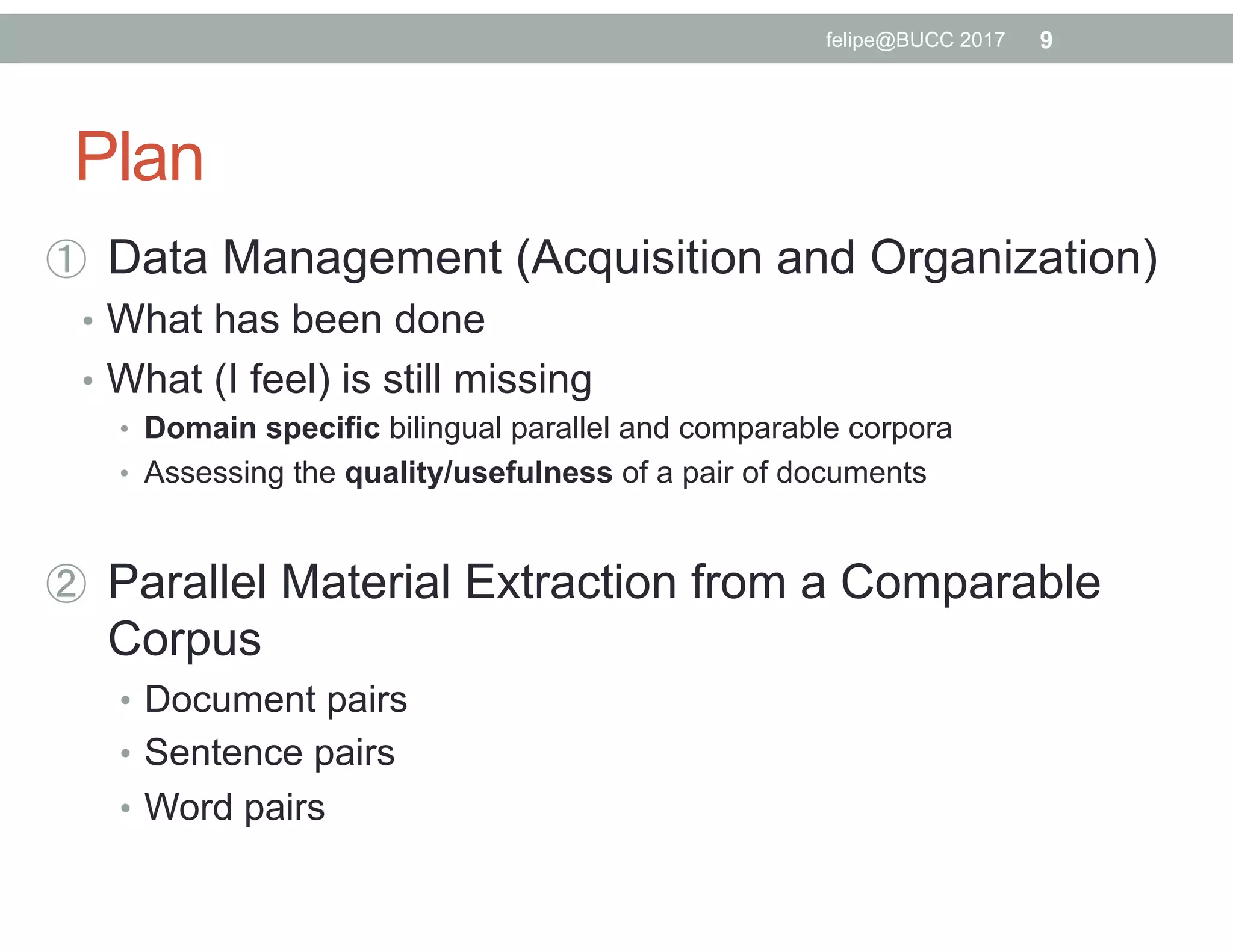 Plan
  Data Management (Acquisition and Organization)
•  What has been done
•  What (I feel) is still missing
•  Domain specific bilingual parallel and comparable corpora
•  Assessing the quality/usefulness of a pair of documents
  Parallel Material Extraction from a Comparable
Corpus
•  Document pairs
•  Sentence pairs
•  Word pairs
9felipe@BUCC 2017
 