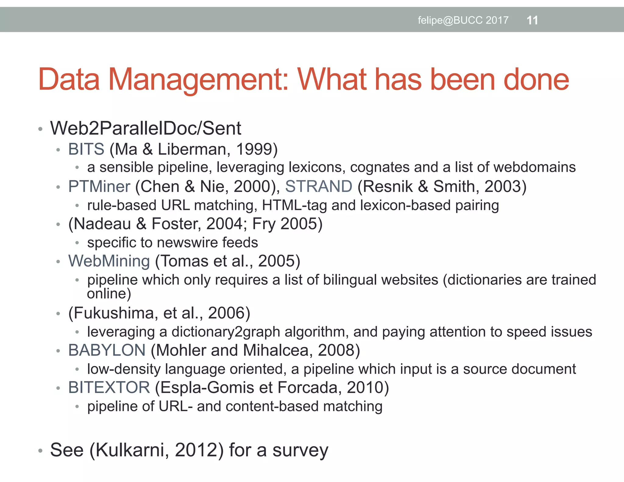 Data Management: What has been done
•  Web2ParallelDoc/Sent
•  BITS (Ma & Liberman, 1999)
•  a sensible pipeline, leveraging lexicons, cognates and a list of webdomains
•  PTMiner (Chen & Nie, 2000), STRAND (Resnik & Smith, 2003)
•  rule-based URL matching, HTML-tag and lexicon-based pairing
•  (Nadeau & Foster, 2004; Fry 2005)
•  specific to newswire feeds
•  WebMining (Tomas et al., 2005)
•  pipeline which only requires a list of bilingual websites (dictionaries are trained
online)
•  (Fukushima, et al., 2006)
•  leveraging a dictionary2graph algorithm, and paying attention to speed issues
•  BABYLON (Mohler and Mihalcea, 2008)
•  low-density language oriented, a pipeline which input is a source document
•  BITEXTOR (Espla-Gomis et Forcada, 2010)
•  pipeline of URL- and content-based matching
•  See (Kulkarni, 2012) for a survey
11felipe@BUCC 2017
 