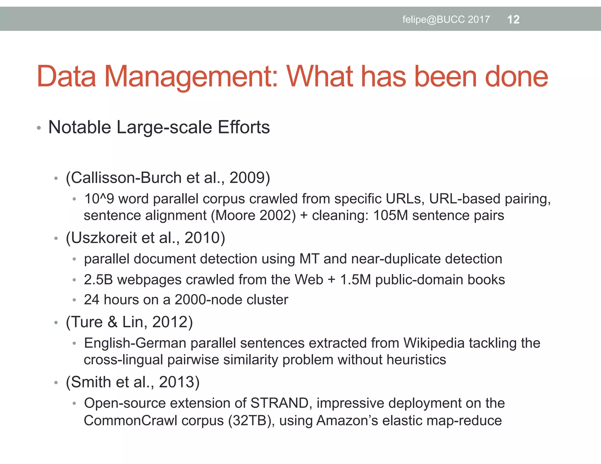 Data Management: What has been done
•  Notable Large-scale Efforts
•  (Callisson-Burch et al., 2009)
•  10^9 word parallel corpus crawled from specific URLs, URL-based pairing,
sentence alignment (Moore 2002) + cleaning: 105M sentence pairs
•  (Uszkoreit et al., 2010)
•  parallel document detection using MT and near-duplicate detection
•  2.5B webpages crawled from the Web + 1.5M public-domain books
•  24 hours on a 2000-node cluster
•  (Ture & Lin, 2012)
•  English-German parallel sentences extracted from Wikipedia tackling the
cross-lingual pairwise similarity problem without heuristics
•  (Smith et al., 2013)
•  Open-source extension of STRAND, impressive deployment on the
CommonCrawl corpus (32TB), using Amazon’s elastic map-reduce
12felipe@BUCC 2017
 