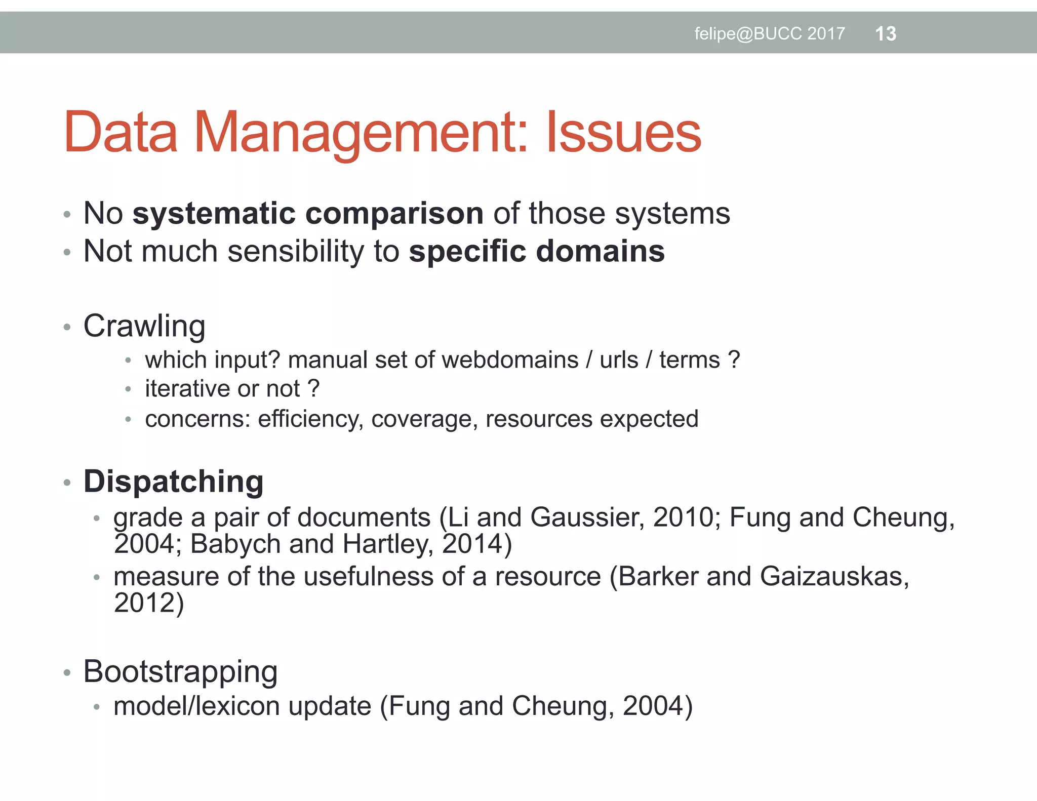 Data Management: Issues
•  No systematic comparison of those systems
•  Not much sensibility to specific domains
•  Crawling
•  which input? manual set of webdomains / urls / terms ?
•  iterative or not ?
•  concerns: efficiency, coverage, resources expected
•  Dispatching
•  grade a pair of documents (Li and Gaussier, 2010; Fung and Cheung,
2004; Babych and Hartley, 2014)
•  measure of the usefulness of a resource (Barker and Gaizauskas,
2012)
•  Bootstrapping
•  model/lexicon update (Fung and Cheung, 2004)
felipe@BUCC 2017 13
 