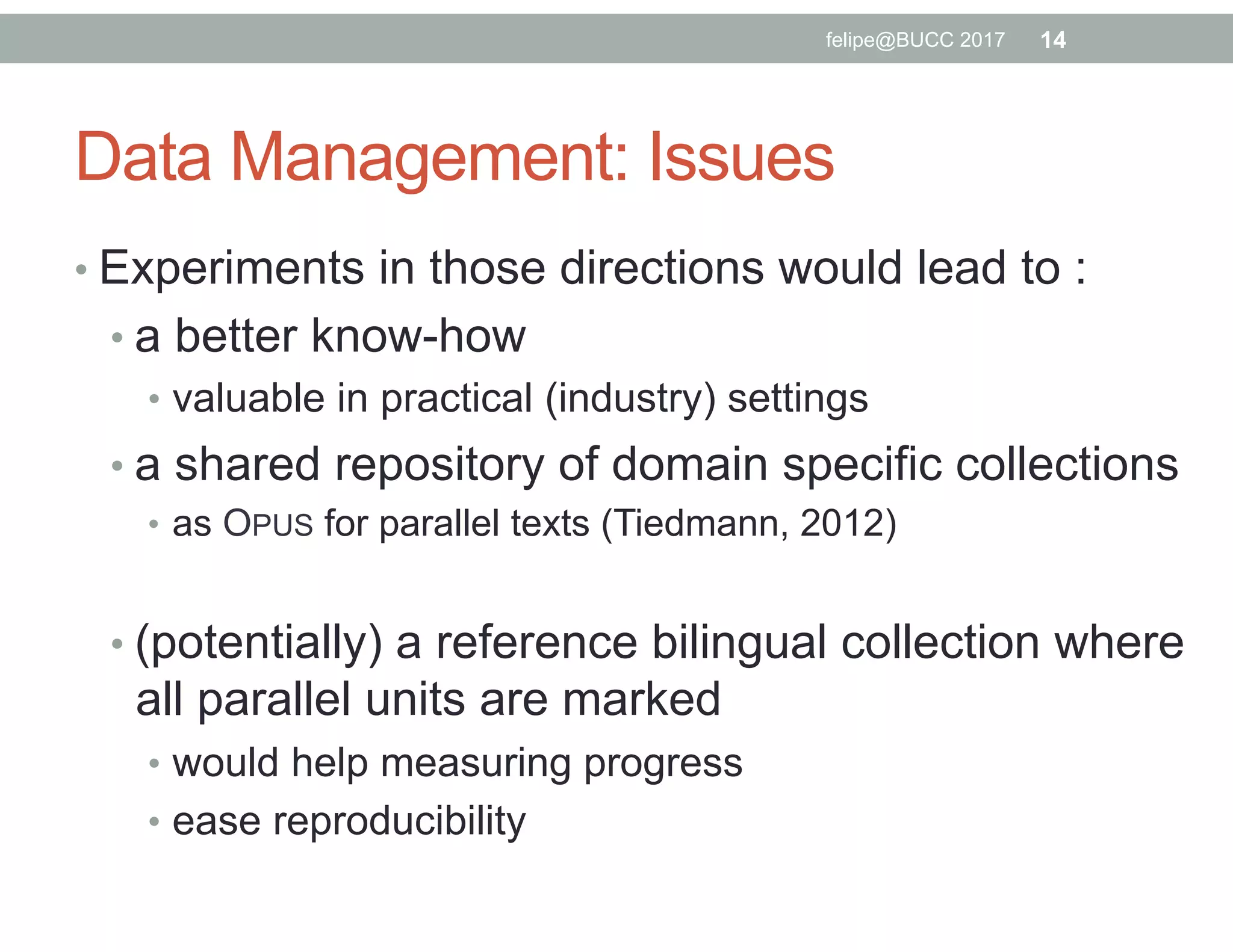• Experiments in those directions would lead to :
• a better know-how
•  valuable in practical (industry) settings
• a shared repository of domain specific collections
•  as OPUS for parallel texts (Tiedmann, 2012)
• (potentially) a reference bilingual collection where
all parallel units are marked
•  would help measuring progress
•  ease reproducibility
felipe@BUCC 2017 14
Data Management: Issues
 