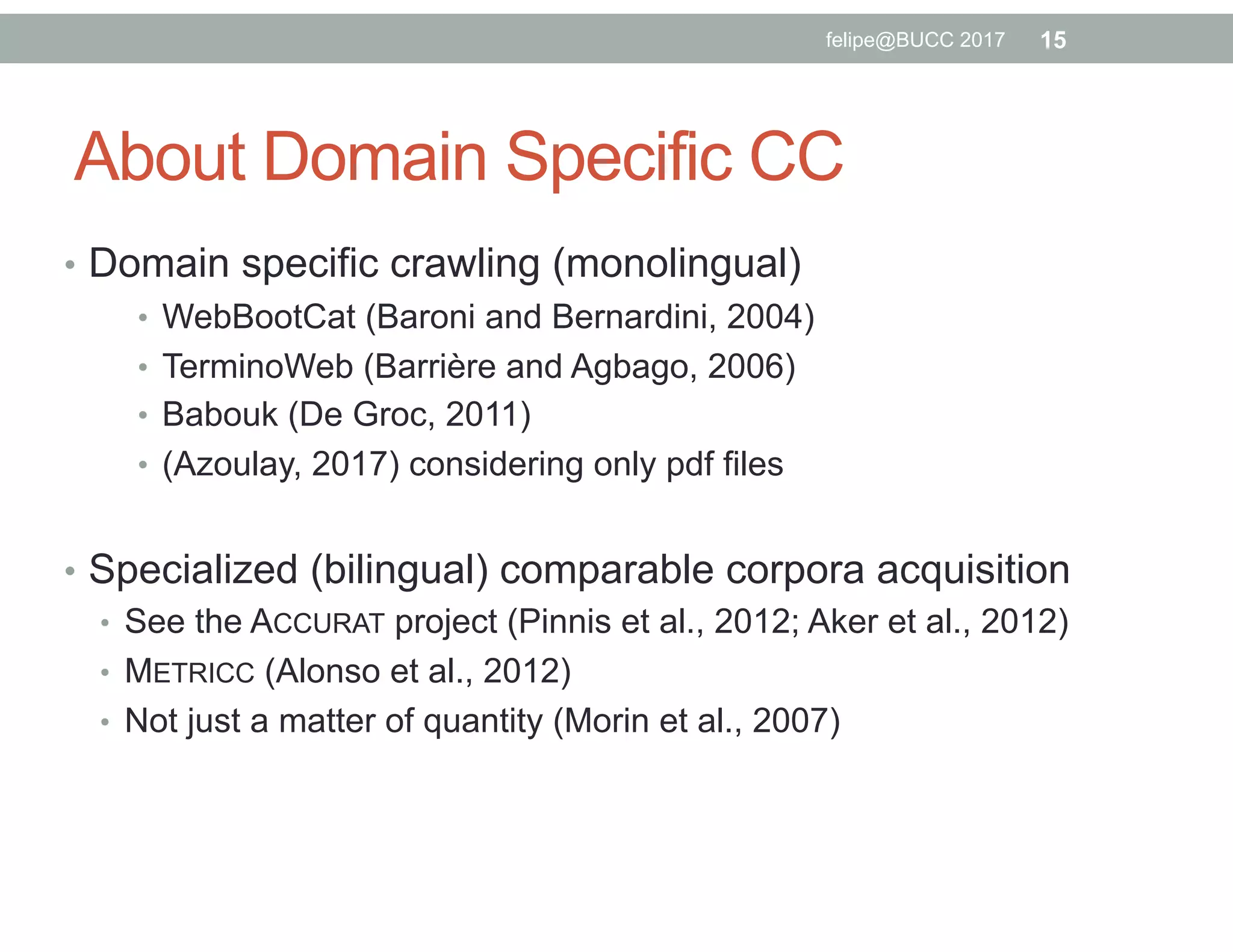 About Domain Specific CC
•  Domain specific crawling (monolingual)
•  WebBootCat (Baroni and Bernardini, 2004)
•  TerminoWeb (Barrière and Agbago, 2006)
•  Babouk (De Groc, 2011)
•  (Azoulay, 2017) considering only pdf files
•  Specialized (bilingual) comparable corpora acquisition
•  See the ACCURAT project (Pinnis et al., 2012; Aker et al., 2012)
•  METRICC (Alonso et al., 2012)
•  Not just a matter of quantity (Morin et al., 2007)
15felipe@BUCC 2017
 