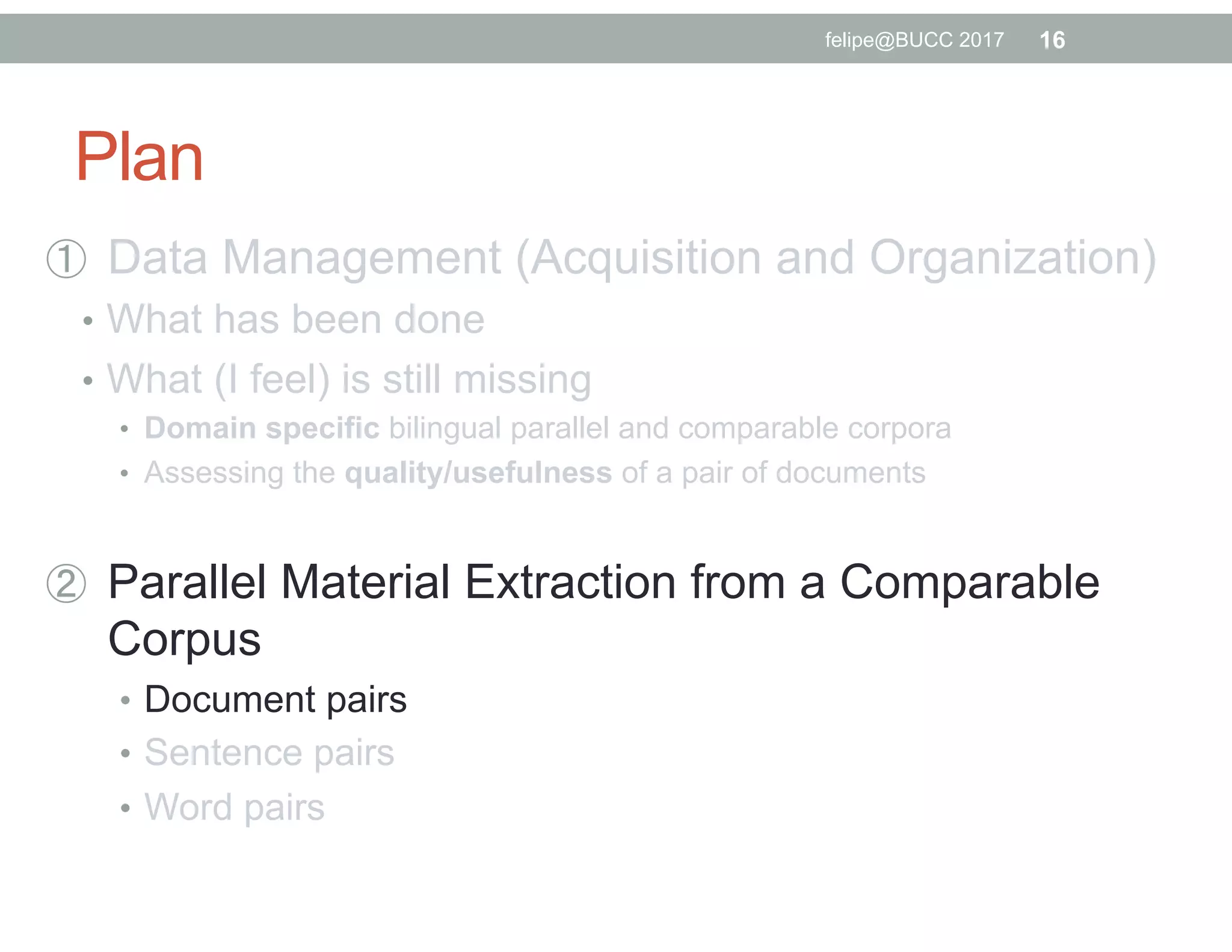 Plan
  Data Management (Acquisition and Organization)
•  What has been done
•  What (I feel) is still missing
•  Domain specific bilingual parallel and comparable corpora
•  Assessing the quality/usefulness of a pair of documents
  Parallel Material Extraction from a Comparable
Corpus
•  Document pairs
•  Sentence pairs
•  Word pairs
16felipe@BUCC 2017
 