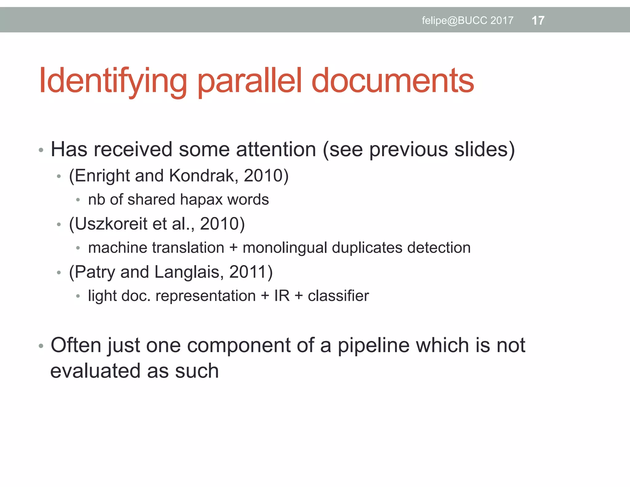 Identifying parallel documents
•  Has received some attention (see previous slides)
•  (Enright and Kondrak, 2010)
•  nb of shared hapax words
•  (Uszkoreit et al., 2010)
•  machine translation + monolingual duplicates detection
•  (Patry and Langlais, 2011)
•  light doc. representation + IR + classifier
•  Often just one component of a pipeline which is not
evaluated as such
17felipe@BUCC 2017
 