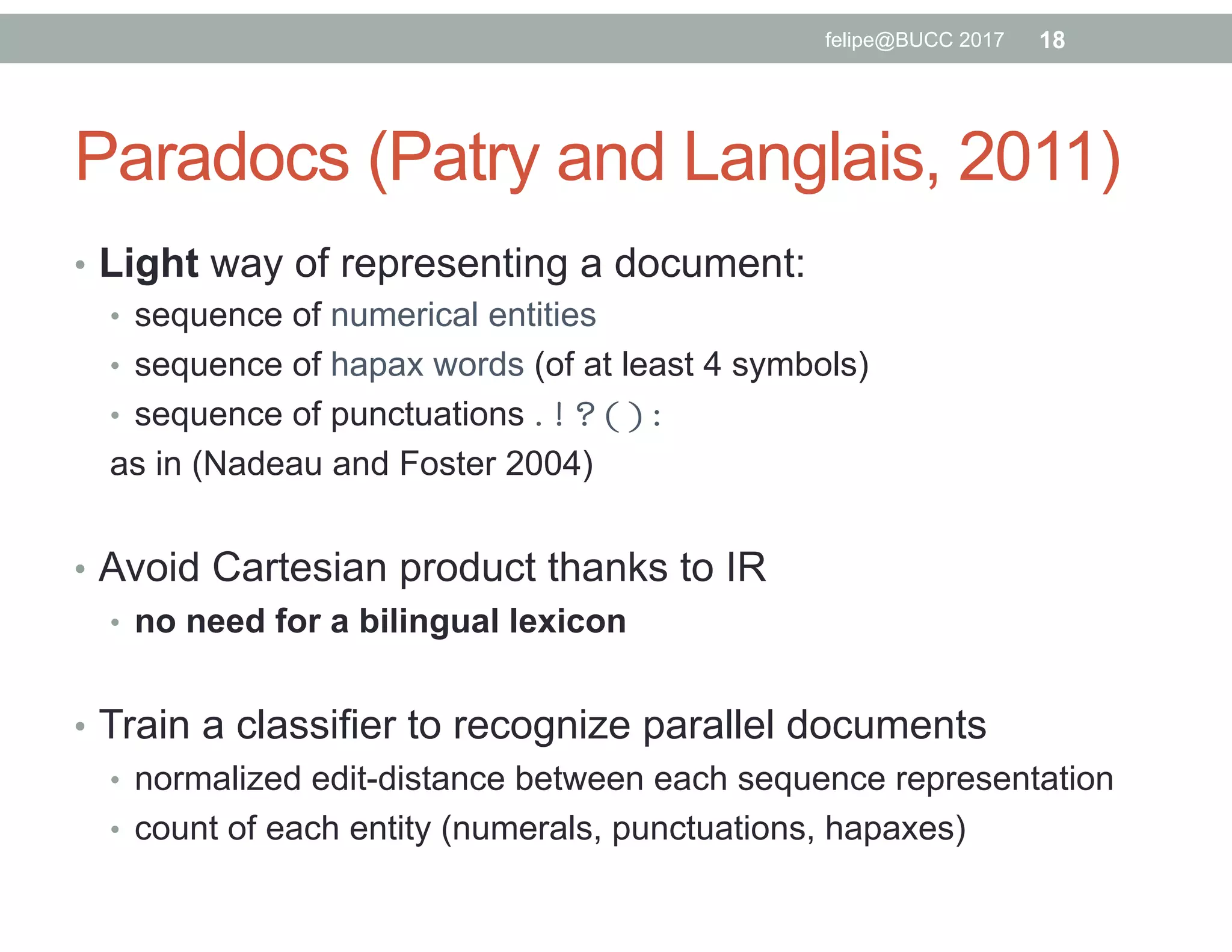 Paradocs (Patry and Langlais, 2011)
•  Light way of representing a document:
•  sequence of numerical entities
•  sequence of hapax words (of at least 4 symbols)
•  sequence of punctuations . ! ? ( ) :
as in (Nadeau and Foster 2004)
•  Avoid Cartesian product thanks to IR
•  no need for a bilingual lexicon
•  Train a classifier to recognize parallel documents
•  normalized edit-distance between each sequence representation
•  count of each entity (numerals, punctuations, hapaxes)
18felipe@BUCC 2017
 