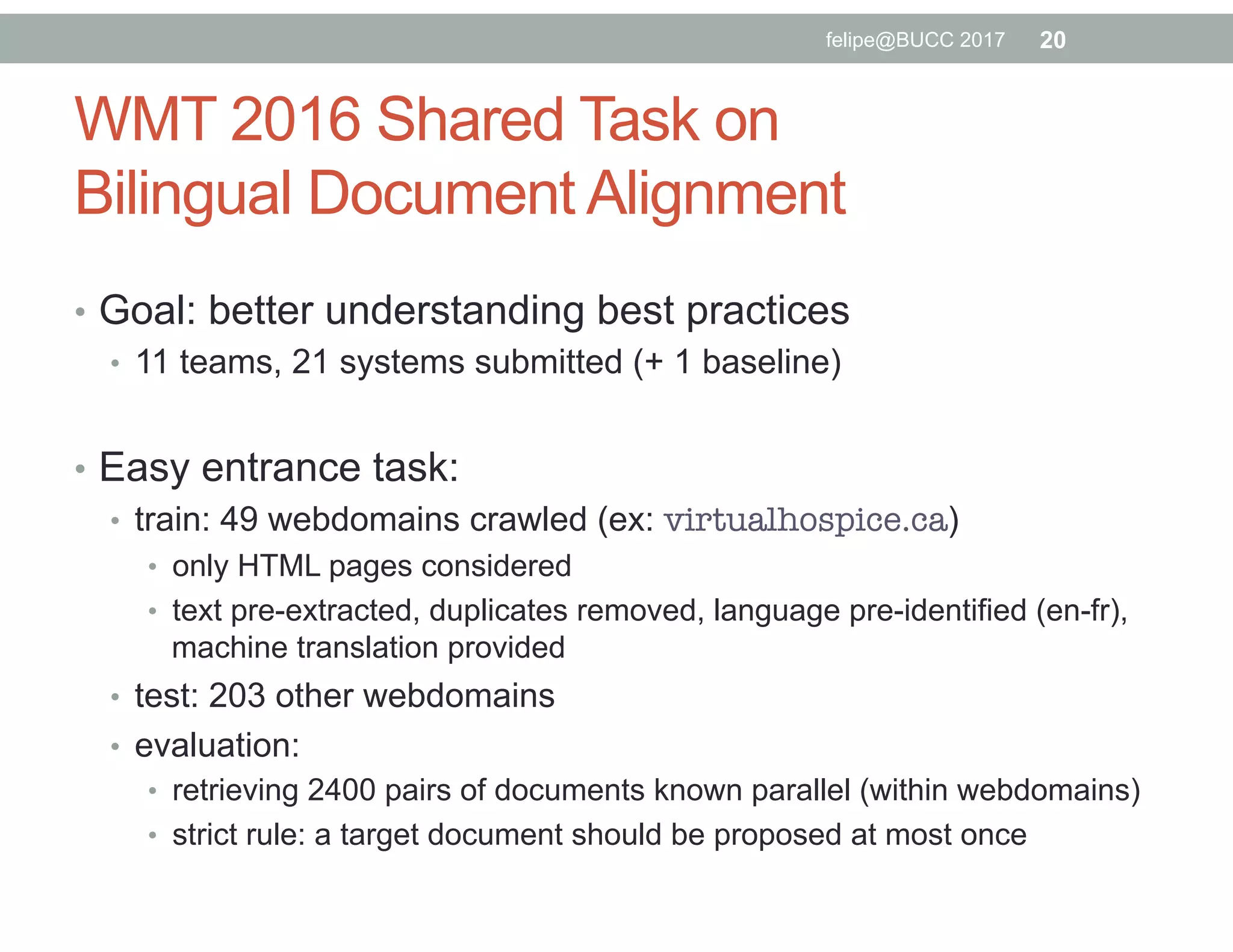 WMT 2016 Shared Task on
Bilingual Document Alignment
•  Goal: better understanding best practices
•  11 teams, 21 systems submitted (+ 1 baseline)
•  Easy entrance task:
•  train: 49 webdomains crawled (ex: virtualhospice.ca)
•  only HTML pages considered
•  text pre-extracted, duplicates removed, language pre-identified (en-fr),
machine translation provided
•  test: 203 other webdomains
•  evaluation:
•  retrieving 2400 pairs of documents known parallel (within webdomains)
•  strict rule: a target document should be proposed at most once
20felipe@BUCC 2017
 