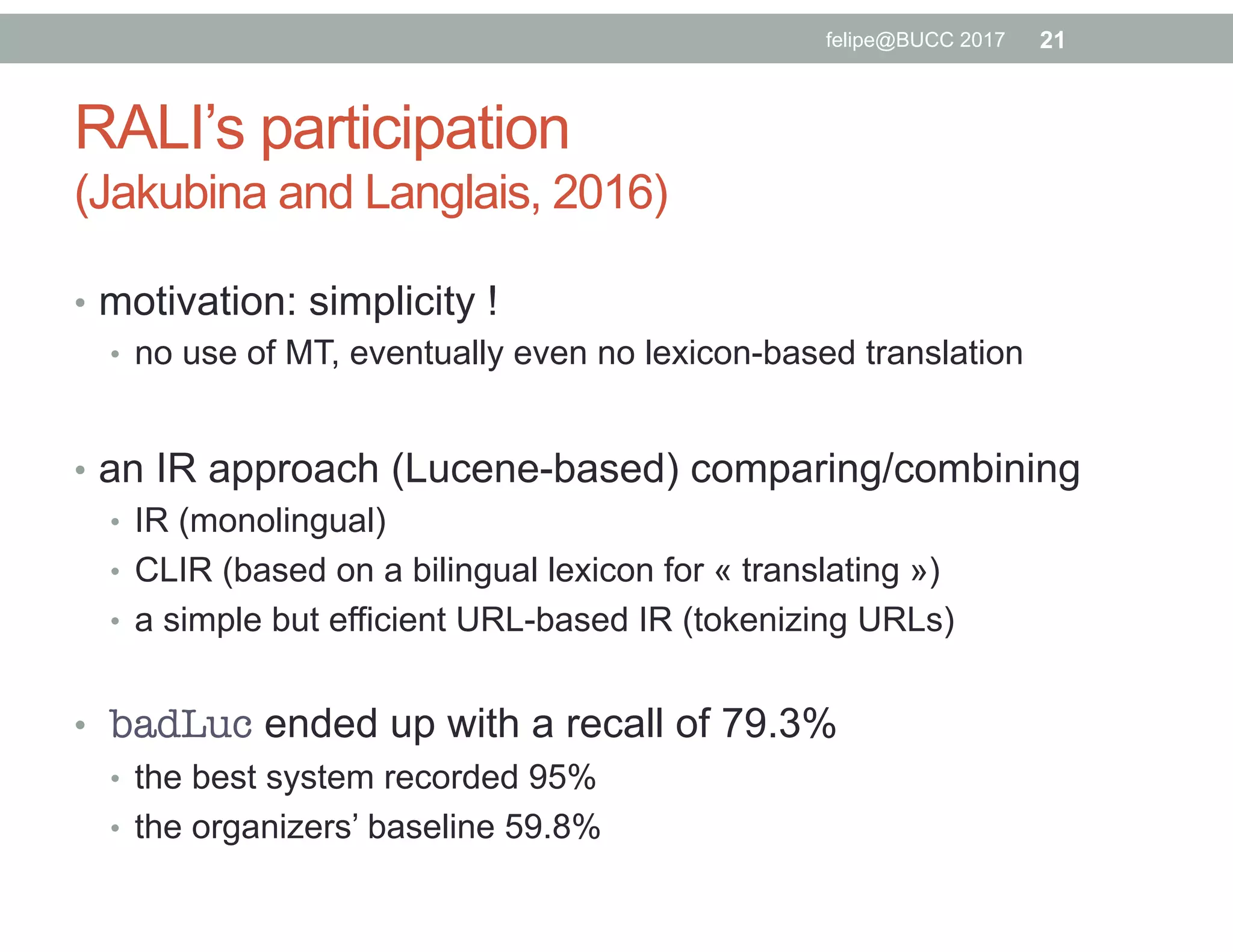 RALI’s participation
(Jakubina and Langlais, 2016)
•  motivation: simplicity !
•  no use of MT, eventually even no lexicon-based translation
•  an IR approach (Lucene-based) comparing/combining
•  IR (monolingual)
•  CLIR (based on a bilingual lexicon for « translating »)
•  a simple but efficient URL-based IR (tokenizing URLs)
•  badLuc ended up with a recall of 79.3%
•  the best system recorded 95%
•  the organizers’ baseline 59.8%
21felipe@BUCC 2017
 