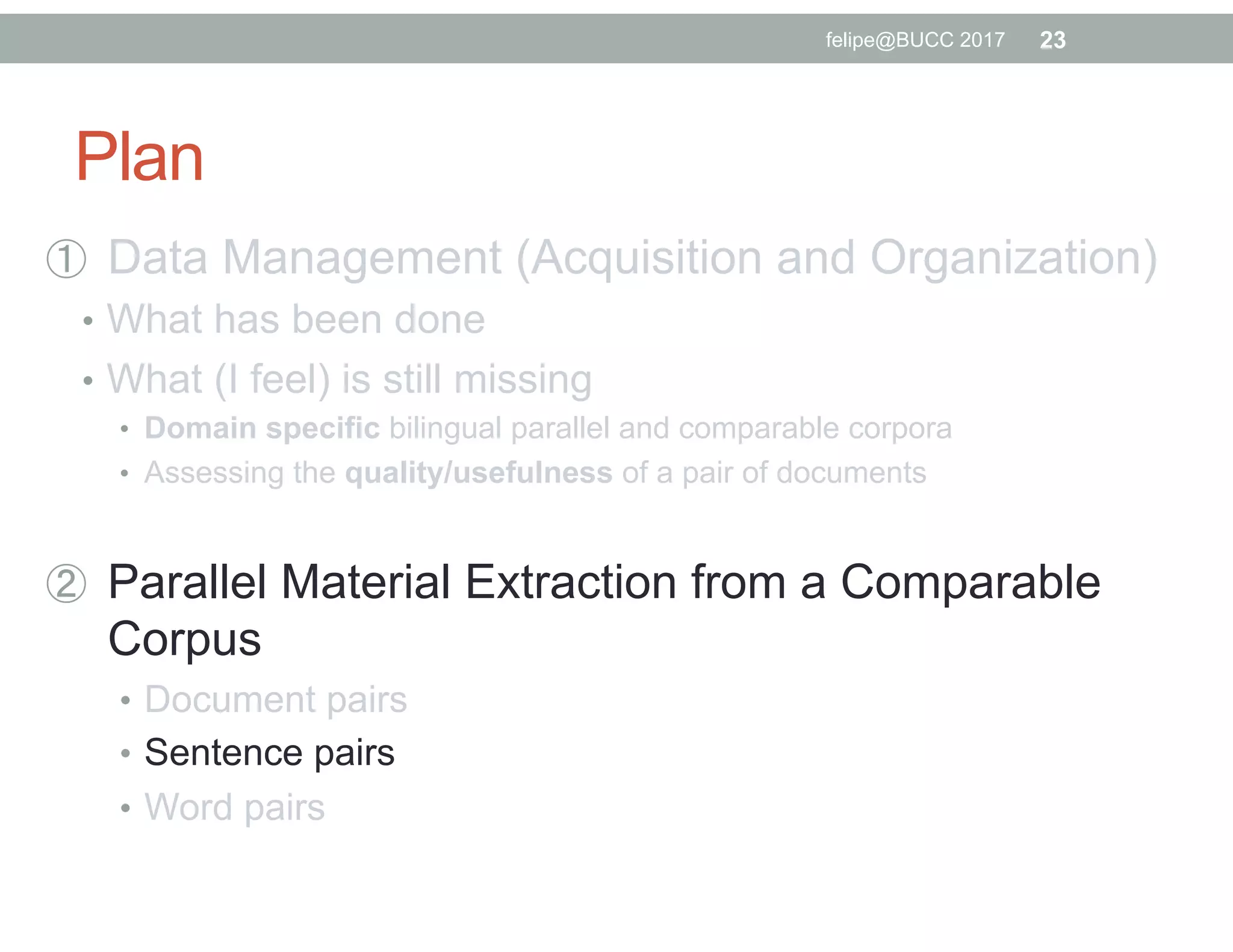 Plan
  Data Management (Acquisition and Organization)
•  What has been done
•  What (I feel) is still missing
•  Domain specific bilingual parallel and comparable corpora
•  Assessing the quality/usefulness of a pair of documents
  Parallel Material Extraction from a Comparable
Corpus
•  Document pairs
•  Sentence pairs
•  Word pairs
23felipe@BUCC 2017
 