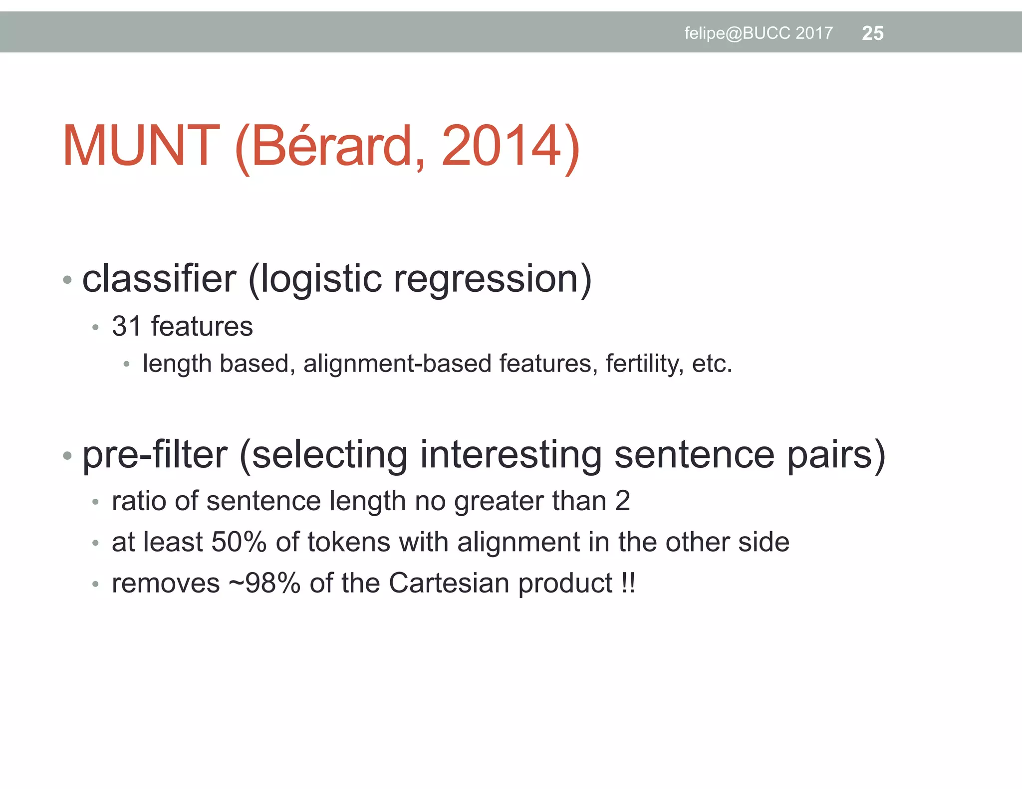 MUNT (Bérard, 2014)
• classifier (logistic regression)
•  31 features
•  length based, alignment-based features, fertility, etc.
• pre-filter (selecting interesting sentence pairs)
•  ratio of sentence length no greater than 2
•  at least 50% of tokens with alignment in the other side
•  removes ~98% of the Cartesian product !!
25felipe@BUCC 2017
 