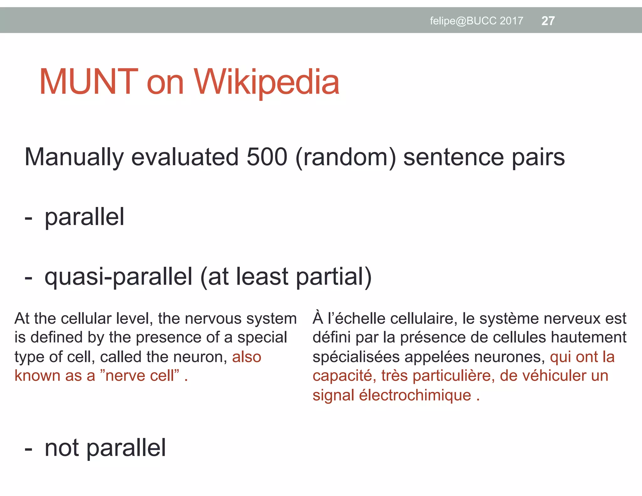 MUNT on Wikipedia
felipe@BUCC 2017 27
Manually evaluated 500 (random) sentence pairs
-  parallel
-  quasi-parallel (at least partial)
-  not parallel
At the cellular level, the nervous system
is defined by the presence of a special
type of cell, called the neuron, also
known as a ”nerve cell” .
À l’échelle cellulaire, le système nerveux est
défini par la présence de cellules hautement
spécialisées appelées neurones, qui ont la
capacité, très particulière, de véhiculer un
signal électrochimique .
 