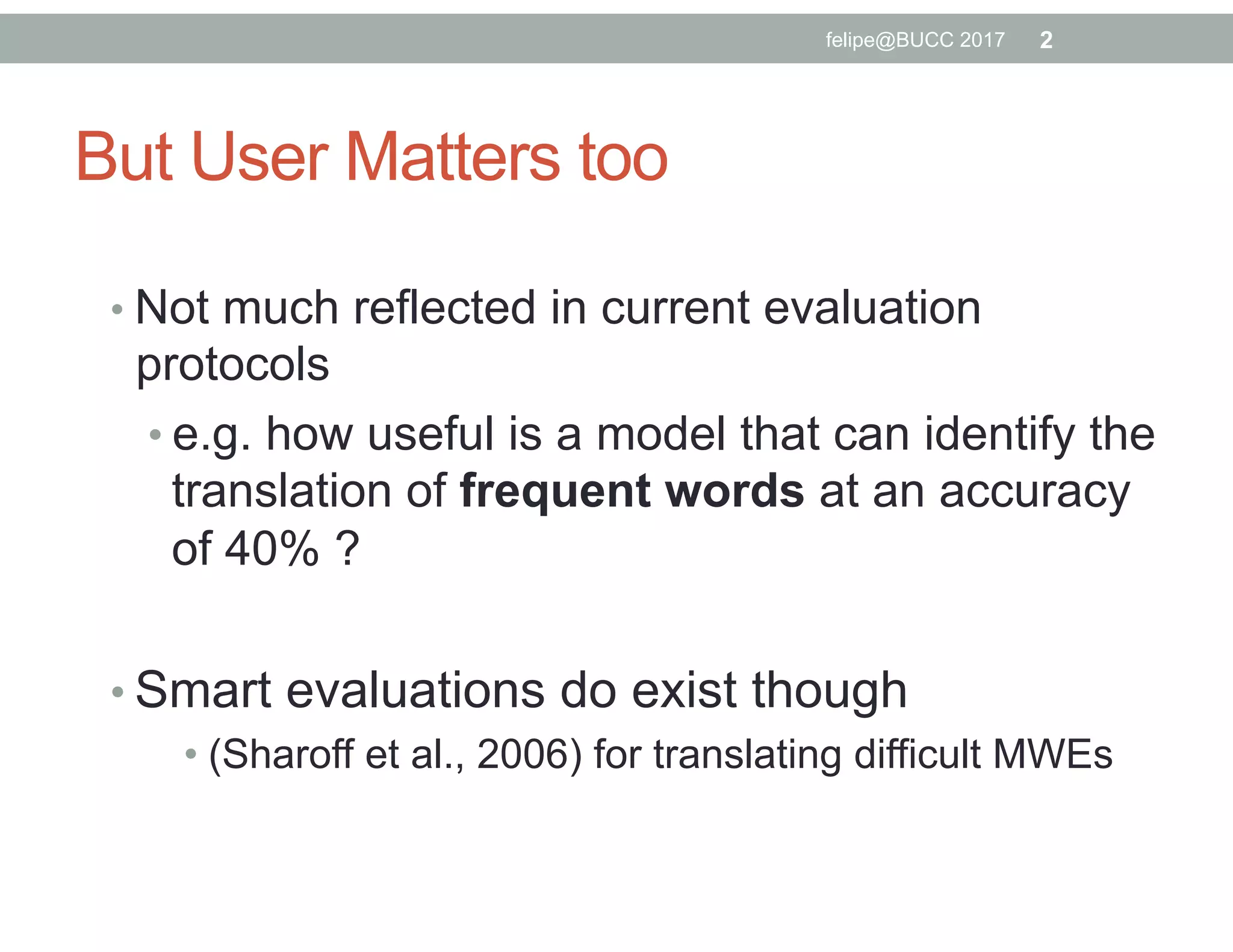 But User Matters too
• Not much reflected in current evaluation
protocols
• e.g. how useful is a model that can identify the
translation of frequent words at an accuracy
of 40% ?
• Smart evaluations do exist though
• (Sharoff et al., 2006) for translating difficult MWEs
2felipe@BUCC 2017
 