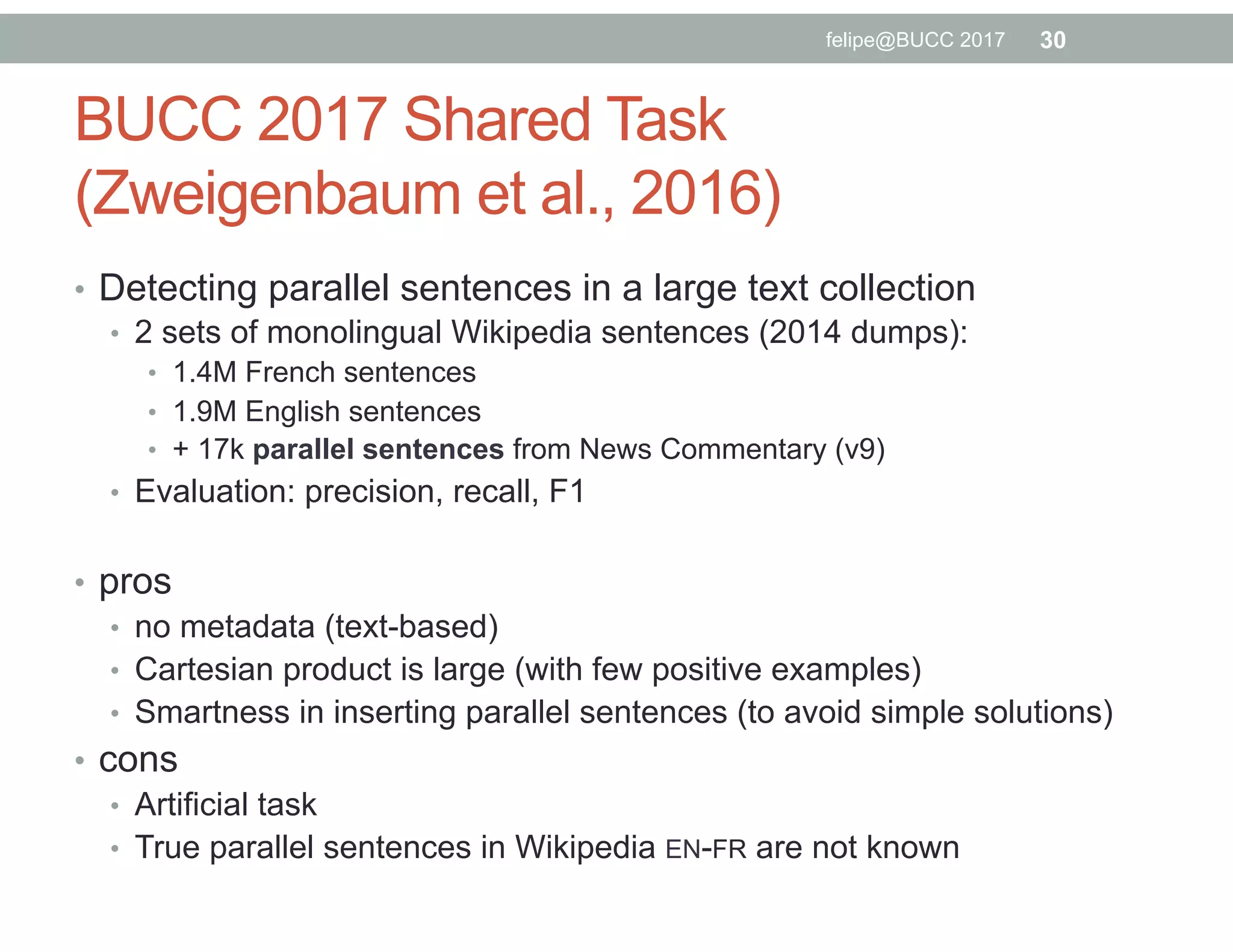 BUCC 2017 Shared Task
(Zweigenbaum et al., 2016)
•  Detecting parallel sentences in a large text collection
•  2 sets of monolingual Wikipedia sentences (2014 dumps):
•  1.4M French sentences
•  1.9M English sentences
•  + 17k parallel sentences from News Commentary (v9)
•  Evaluation: precision, recall, F1
•  pros
•  no metadata (text-based)
•  Cartesian product is large (with few positive examples)
•  Smartness in inserting parallel sentences (to avoid simple solutions)
•  cons
•  Artificial task
•  True parallel sentences in Wikipedia EN-FR are not known
30felipe@BUCC 2017
 