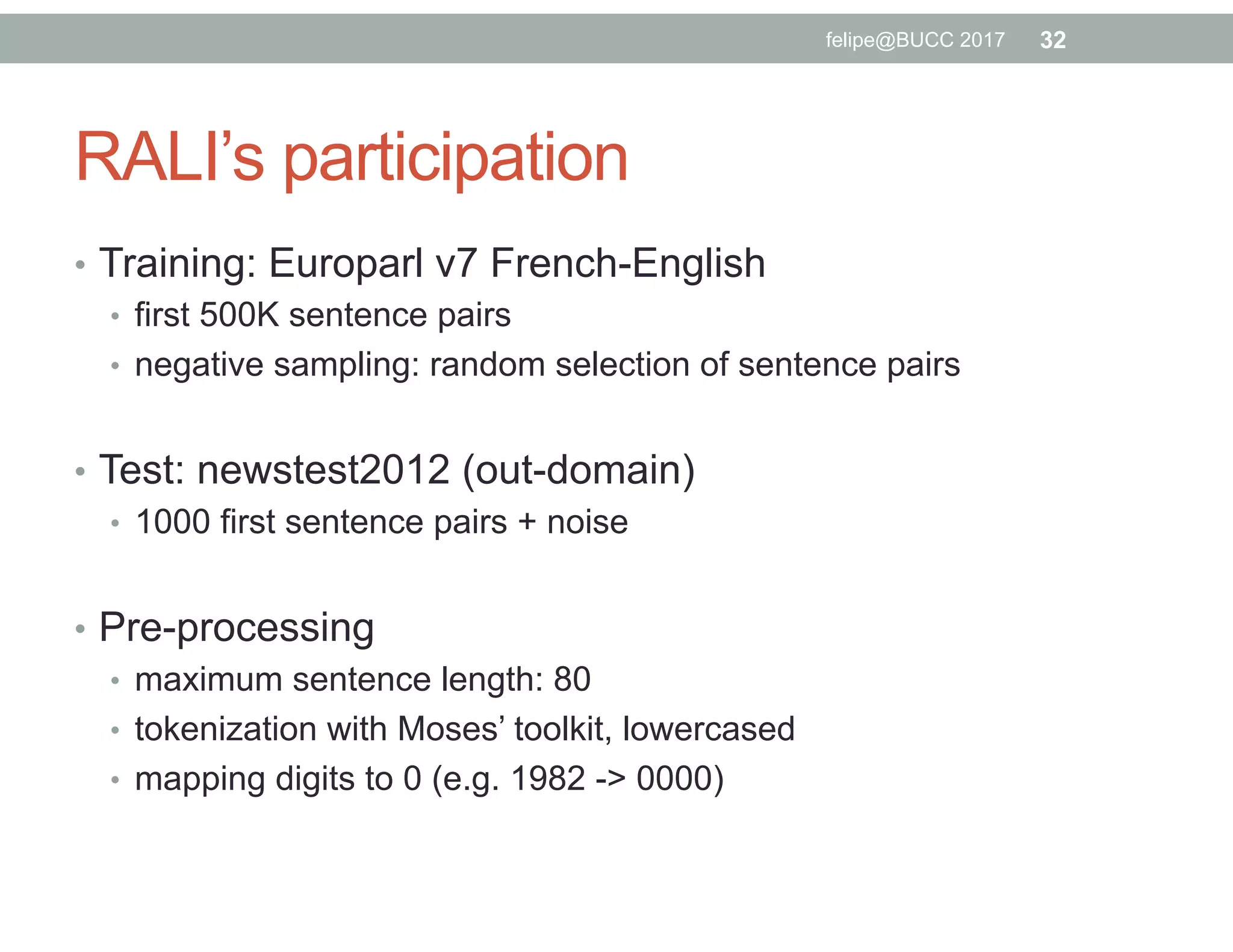 RALI’s participation
•  Training: Europarl v7 French-English
•  first 500K sentence pairs
•  negative sampling: random selection of sentence pairs
•  Test: newstest2012 (out-domain)
•  1000 first sentence pairs + noise
•  Pre-processing
•  maximum sentence length: 80
•  tokenization with Moses’ toolkit, lowercased
•  mapping digits to 0 (e.g. 1982 -> 0000)
32felipe@BUCC 2017
 
