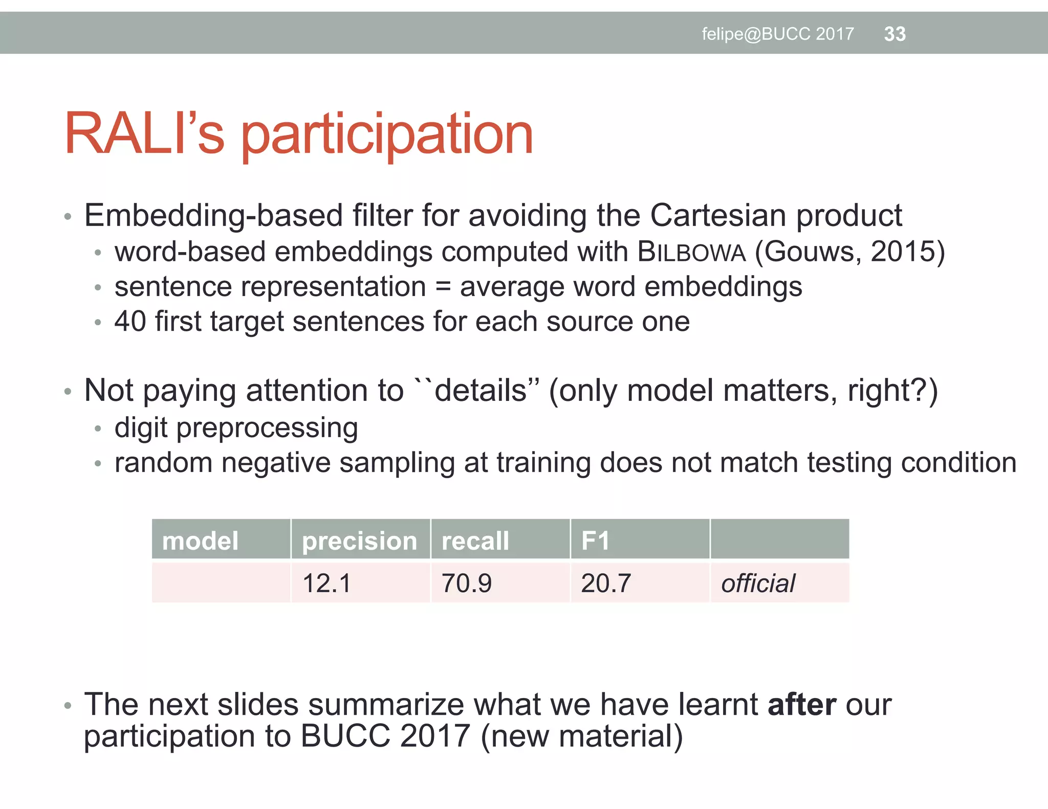 RALI’s participation
•  Embedding-based filter for avoiding the Cartesian product
•  word-based embeddings computed with BILBOWA (Gouws, 2015)
•  sentence representation = average word embeddings
•  40 first target sentences for each source one
•  Not paying attention to ``details’’ (only model matters, right?)
•  digit preprocessing
•  random negative sampling at training does not match testing condition
•  The next slides summarize what we have learnt after our
participation to BUCC 2017 (new material)
model precision recall F1
12.1 70.9 20.7 official
33felipe@BUCC 2017
 