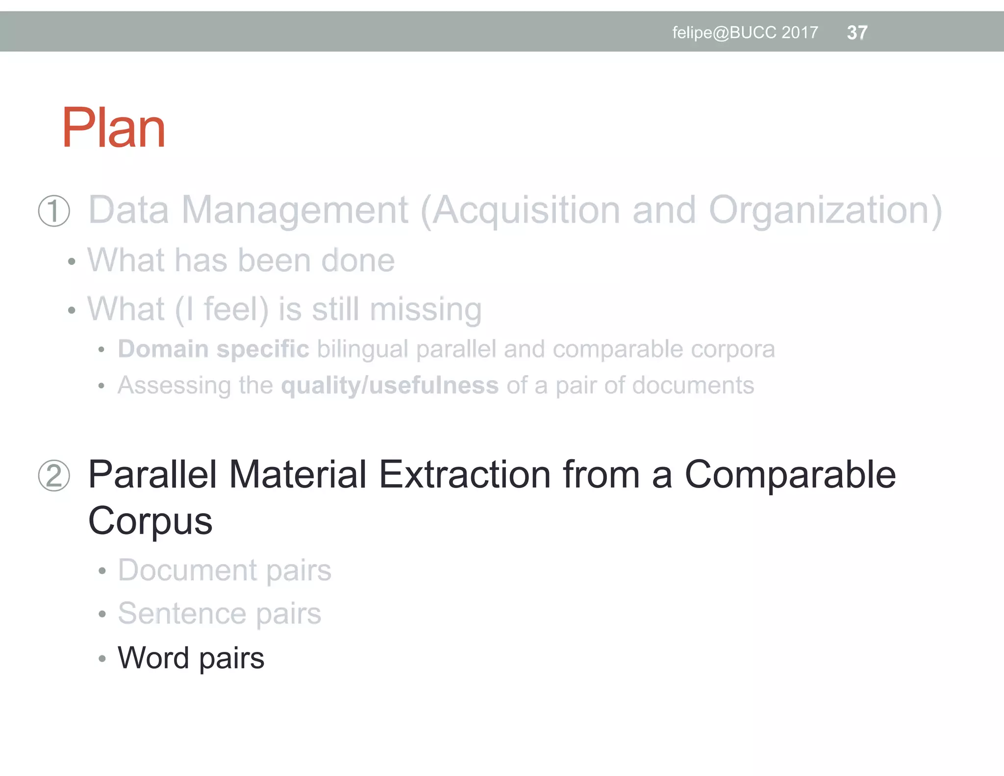 Plan
  Data Management (Acquisition and Organization)
•  What has been done
•  What (I feel) is still missing
•  Domain specific bilingual parallel and comparable corpora
•  Assessing the quality/usefulness of a pair of documents
  Parallel Material Extraction from a Comparable
Corpus
•  Document pairs
•  Sentence pairs
•  Word pairs
37felipe@BUCC 2017
 