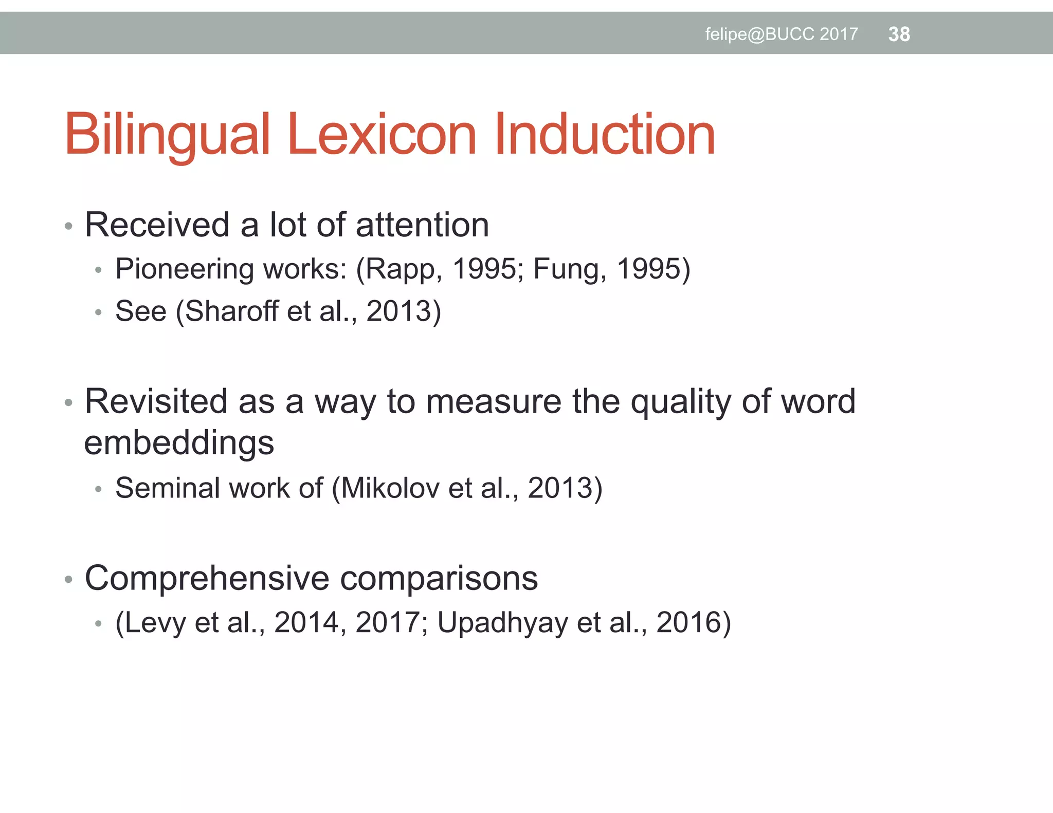 Bilingual Lexicon Induction
•  Received a lot of attention
•  Pioneering works: (Rapp, 1995; Fung, 1995)
•  See (Sharoff et al., 2013)
•  Revisited as a way to measure the quality of word
embeddings
•  Seminal work of (Mikolov et al., 2013)
•  Comprehensive comparisons
•  (Levy et al., 2014, 2017; Upadhyay et al., 2016)
38felipe@BUCC 2017
 