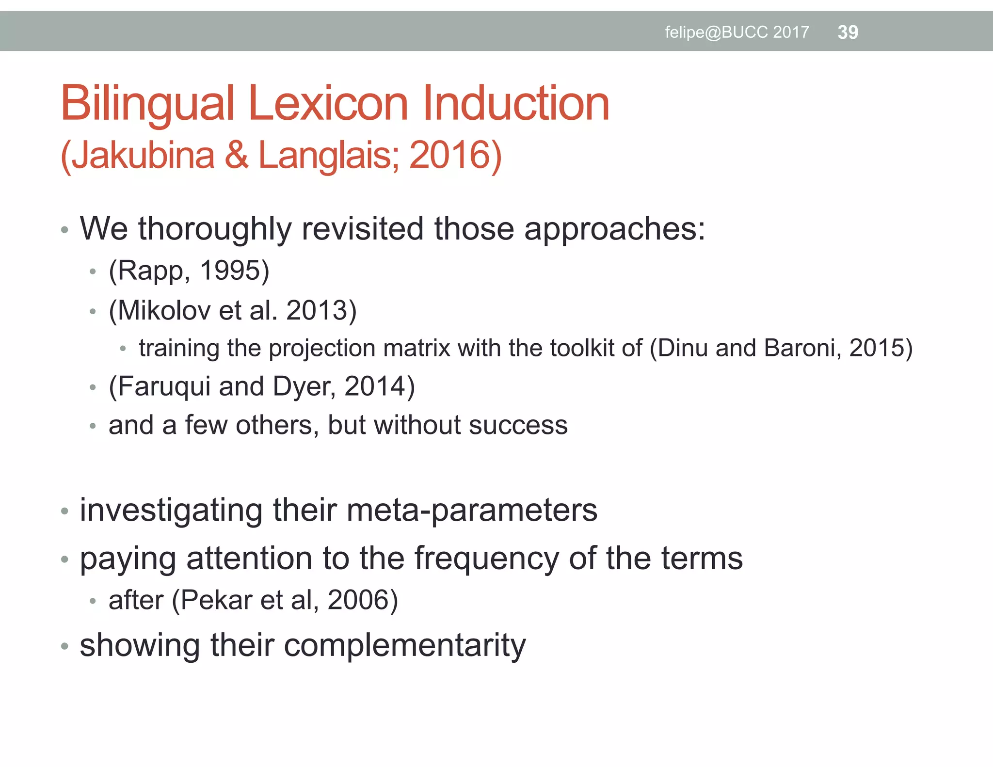 Bilingual Lexicon Induction
(Jakubina & Langlais; 2016)
•  We thoroughly revisited those approaches:
•  (Rapp, 1995)
•  (Mikolov et al. 2013)
•  training the projection matrix with the toolkit of (Dinu and Baroni, 2015)
•  (Faruqui and Dyer, 2014)
•  and a few others, but without success
•  investigating their meta-parameters
•  paying attention to the frequency of the terms
•  after (Pekar et al, 2006)
•  showing their complementarity
39felipe@BUCC 2017
 