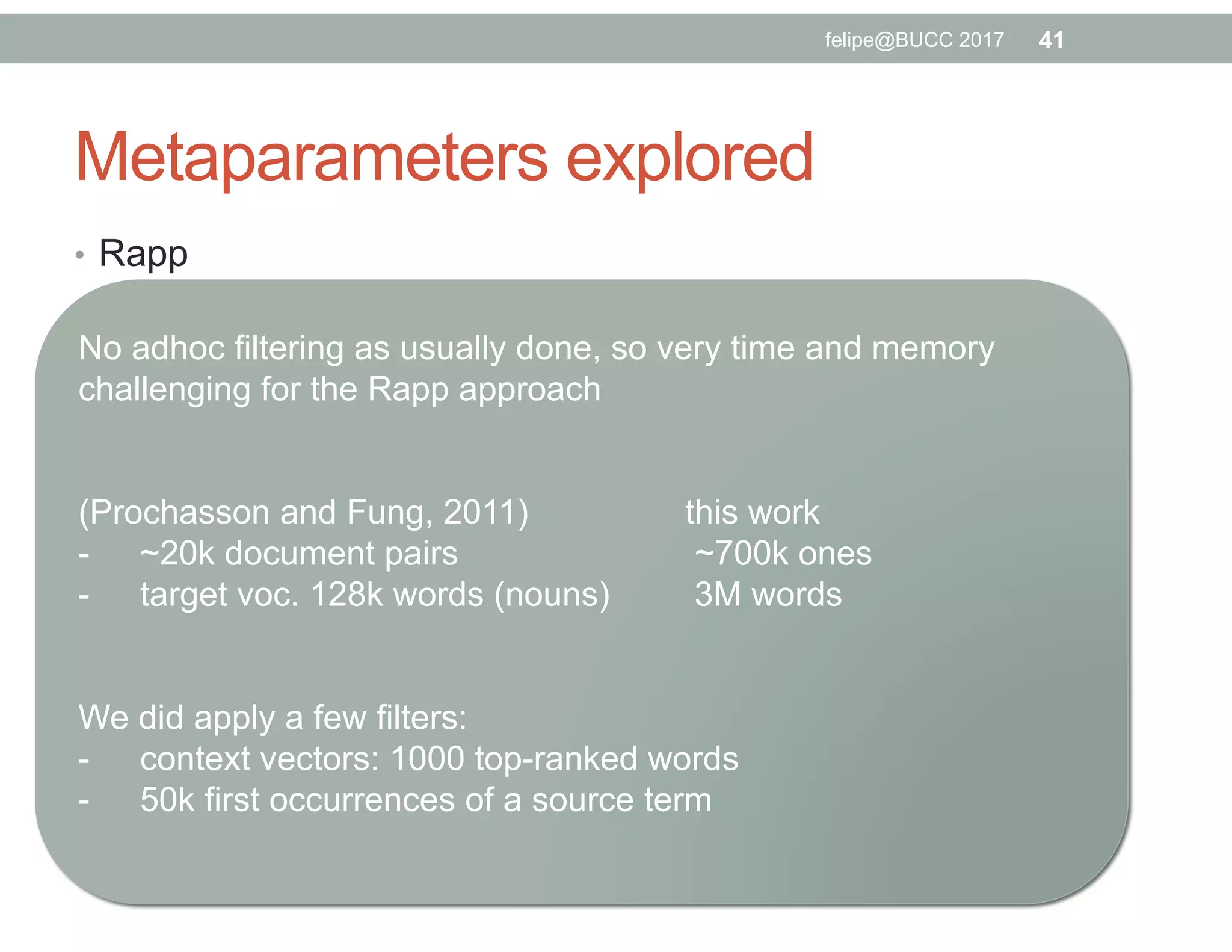 Metaparameters explored
•  Rapp
•  window size (3,7,15,31)
•  association measure (LLR, discontinuous odd-ratios)
•  projecting UNK words (yes, no)
•  similarity measure (fixed, cosine similarity)
•  seed lexicon (fixed, in-house 107k entries)
•  Word2Vec
•  skip-gram versus continuous bag-of-word
•  negative sampling (5 or 10) versus hierarchical softmax
•  window size (6,10,20,30)
•  dimension (from 50 up to 250 for SKG and 200 for CBOW)
•  seed lexicon (2k-low, 5-high, 5k-rand)
•  Faruqui & Dyer
•  ratio (0.5, 0.8 and 1.0)
•  fixed dimension (the best one for Word2Vec)
41felipe@BUCC 2017
No adhoc filtering as usually done, so very time and memory
challenging for the Rapp approach
(Prochasson and Fung, 2011) this work
-  ~20k document pairs ~700k ones
-  target voc. 128k words (nouns) 3M words
We did apply a few filters:
-  context vectors: 1000 top-ranked words
-  50k first occurrences of a source term
 