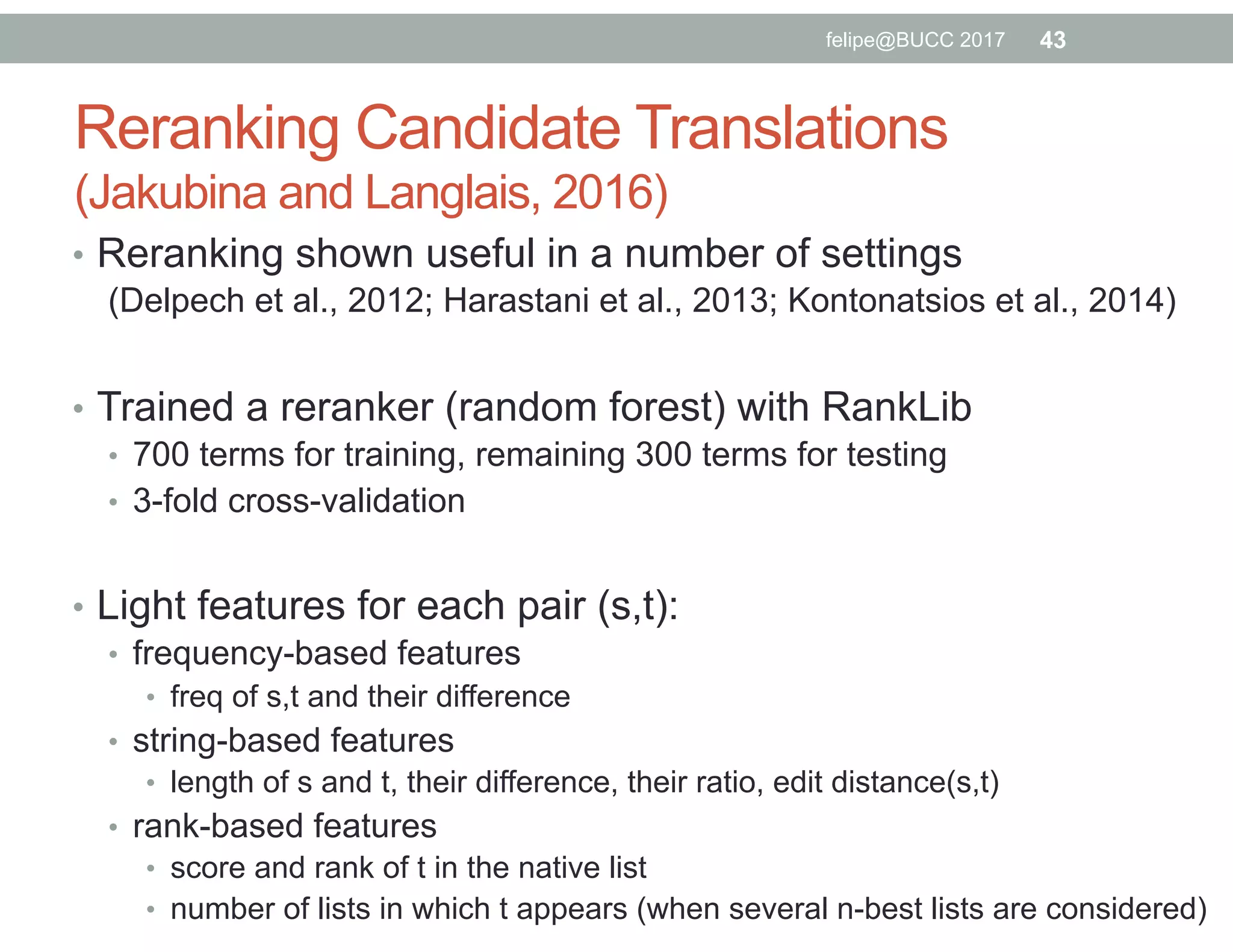 Reranking Candidate Translations
(Jakubina and Langlais, 2016)
•  Reranking shown useful in a number of settings
(Delpech et al., 2012; Harastani et al., 2013; Kontonatsios et al., 2014)
•  Trained a reranker (random forest) with RankLib
•  700 terms for training, remaining 300 terms for testing
•  3-fold cross-validation
•  Light features for each pair (s,t):
•  frequency-based features
•  freq of s,t and their difference
•  string-based features
•  length of s and t, their difference, their ratio, edit distance(s,t)
•  rank-based features
•  score and rank of t in the native list
•  number of lists in which t appears (when several n-best lists are considered)
43felipe@BUCC 2017
 