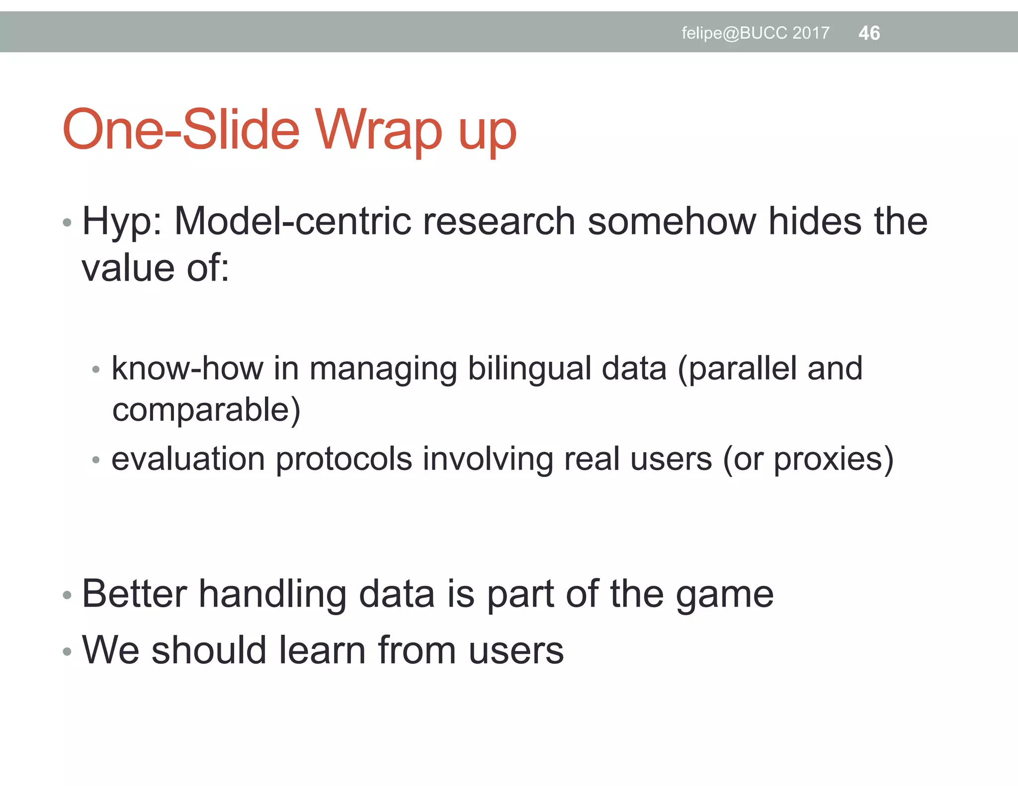 One-Slide Wrap up
• Hyp: Model-centric research somehow hides the
value of:
•  know-how in managing bilingual data (parallel and
comparable)
•  evaluation protocols involving real users (or proxies)
• Better handling data is part of the game
• We should learn from users
felipe@BUCC 2017 46
 