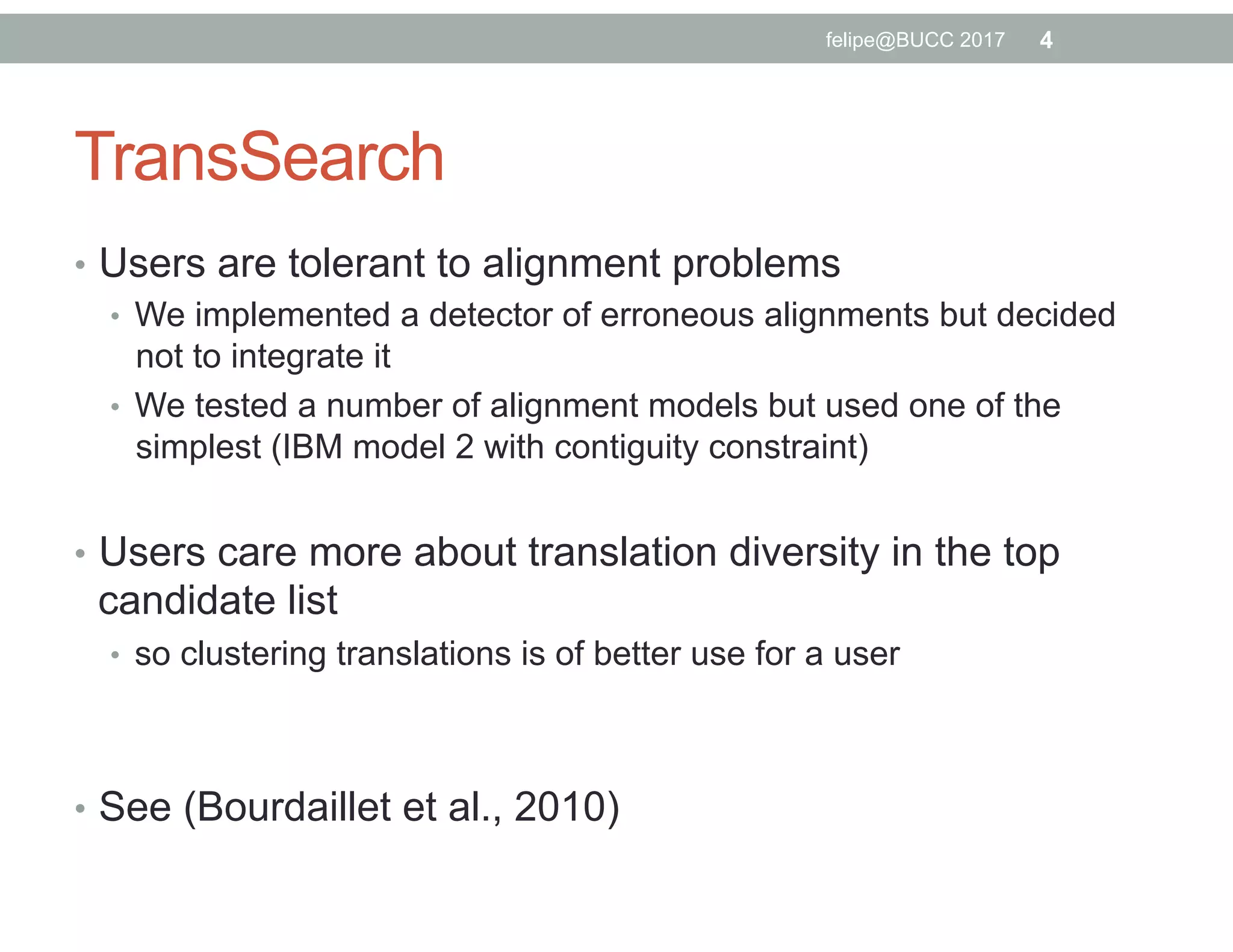 TransSearch
•  Users are tolerant to alignment problems
•  We implemented a detector of erroneous alignments but decided
not to integrate it
•  We tested a number of alignment models but used one of the
simplest (IBM model 2 with contiguity constraint)
•  Users care more about translation diversity in the top
candidate list
•  so clustering translations is of better use for a user
•  See (Bourdaillet et al., 2010)
4felipe@BUCC 2017
 