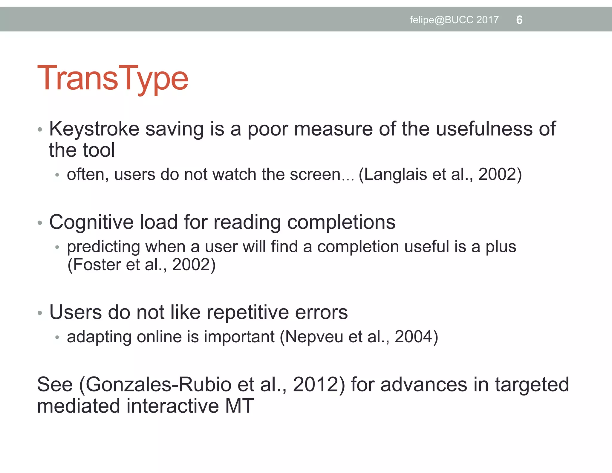 TransType
•  Keystroke saving is a poor measure of the usefulness of
the tool
•  often, users do not watch the screen… (Langlais et al., 2002)
•  Cognitive load for reading completions
•  predicting when a user will find a completion useful is a plus
(Foster et al., 2002)
•  Users do not like repetitive errors
•  adapting online is important (Nepveu et al., 2004)
See (Gonzales-Rubio et al., 2012) for advances in targeted
mediated interactive MT
6felipe@BUCC 2017
 