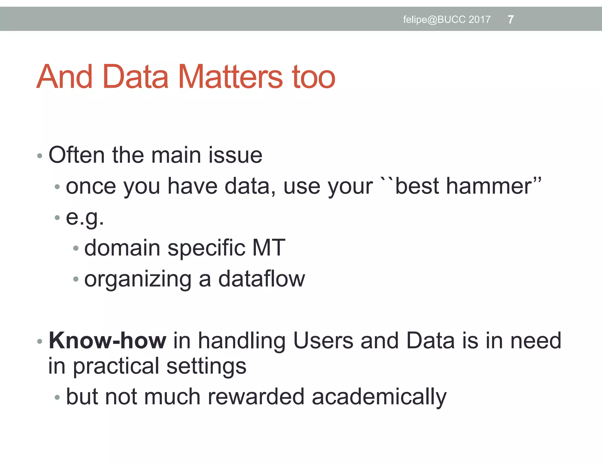 And Data Matters too
• Often the main issue
• once you have data, use your ``best hammer’’
• e.g.
• domain specific MT
• organizing a dataflow
• Know-how in handling Users and Data is in need
in practical settings
• but not much rewarded academically
7felipe@BUCC 2017
 