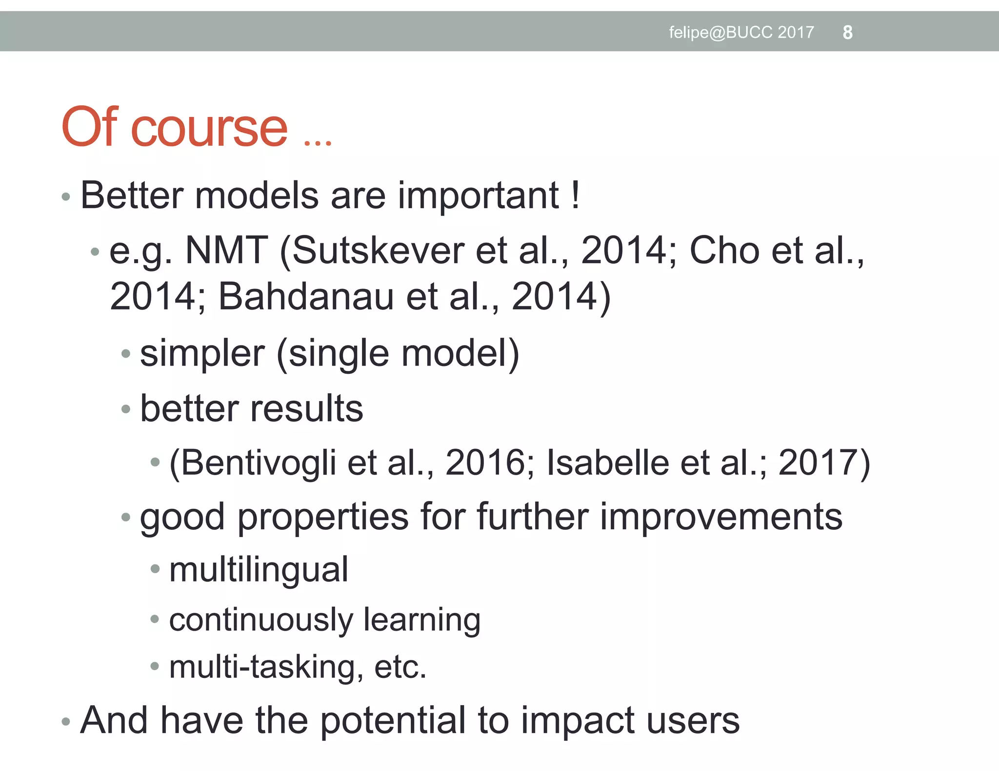 Of course …
• Better models are important !
• e.g. NMT (Sutskever et al., 2014; Cho et al.,
2014; Bahdanau et al., 2014)
• simpler (single model)
• better results
• (Bentivogli et al., 2016; Isabelle et al.; 2017)
• good properties for further improvements
• multilingual
• continuously learning
• multi-tasking, etc.
• And have the potential to impact users
8felipe@BUCC 2017
 