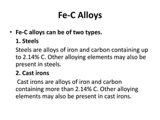 Fe-C Alloys
• Fe-C alloys can be of two types.
1. Steels
Steels are alloys of iron and carbon containing up
to 2.14% C. Other alloying elements may also be
present in steels.
2. Cast irons
Cast irons are alloys of iron and carbon
containing more than 2.14% C. Other alloying
elements may also be present in cast irons.

 
