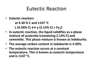Eutectic Reaction
• Eutectic reaction:
at 4.30 % C and 1147 °C
L (4.30% C) ↔ γ (2.14% C) + Fe3C
• In eutectic reaction, the liquid solidifies as a phase
mixture of austenite (containing 2.14% C) and
cementite. This phase mixture is known as ledeburite.
• The average carbon content in ledeburite is 4.30%.
• The eutectic reaction occurs at a constant
temperature. This is known as eutectic temperature
and is 1147 °C.

 