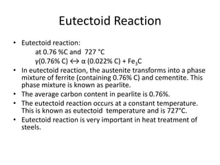 Eutectoid Reaction
• Eutectoid reaction:
at 0.76 %C and 727 °C
γ(0.76% C) ↔ α (0.022% C) + Fe3C
• In eutectoid reaction, the austenite transforms into a phase
mixture of ferrite (containing 0.76% C) and cementite. This
phase mixture is known as pearlite.
• The average carbon content in pearlite is 0.76%.
• The eutectoid reaction occurs at a constant temperature.
This is known as eutectoid temperature and is 727°C.
• Eutectoid reaction is very important in heat treatment of
steels.

 