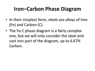 Iron–Carbon Phase Diagram
• In their simplest form, steels are alloys of Iron
(Fe) and Carbon (C).
• The Fe-C phase diagram is a fairly complex
one, but we will only consider the steel and
cast iron part of the diagram, up to 6.67%
Carbon.

 