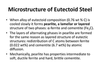 Microstructure of Eutectoid Steel
• When alloy of eutectoid composition (0.76 wt % C) is
cooled slowly it forms pearlite, a lamellar or layered
structure of two phases: α-ferrite and cementite (Fe3C).
• The layers of alternating phases in pearlite are formed
for the same reason as layered structure of eutectic
structures: redistribution of C atoms between ferrite
(0.022 wt%) and cementite (6.7 wt%) by atomic
diffusion.
• Mechanically, pearlite has properties intermediate to
soft, ductile ferrite and hard, brittle cementite.

 