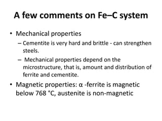 A few comments on Fe–C system
• Mechanical properties
– Cementite is very hard and brittle - can strengthen
steels.
– Mechanical properties depend on the
microstructure, that is, amount and distribution of
ferrite and cementite.

• Magnetic properties: α -ferrite is magnetic
below 768 °C, austenite is non-magnetic

 