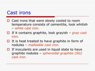 Cast irons
 Cast irons that were slowly cooled to room
temperature consists of cementite, look whitish
– white cast iron.
 If it contains graphite, look grayish – gray cast
iron.
 It is heat treated to have graphite in form of
nodules – malleable cast iron.
 If inoculants are used in liquid state to have
graphite nodules – spheroidal graphite (SG)
cast iron.

 